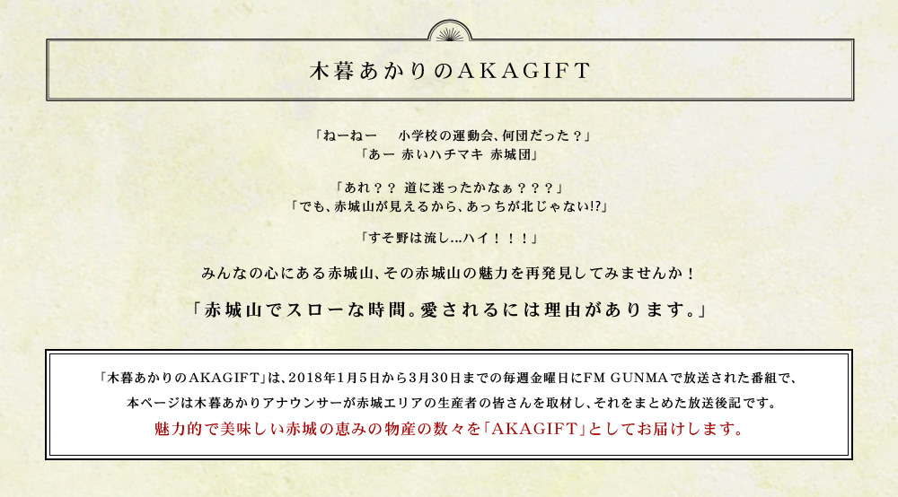 エフエムぐんま放送　ラジオ番組「木暮あかりのAKAGIFT」「木暮あかりのAKAGIFT」は、２０１８年１月５日から３月３０日までの毎週金曜日にFM GUNMAで放送された番組で、 本ページは木暮あかりアナウンサーが赤城エリアの生産者の皆さんを取材し、それをまとめた放送後記です。 魅力的で美味しい赤城の恵みの物産の数々を「AKAGIFT」としてお届けします。 